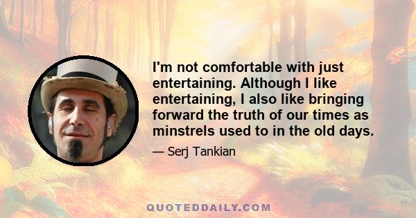 I'm not comfortable with just entertaining. Although I like entertaining, I also like bringing forward the truth of our times as minstrels used to in the old days.