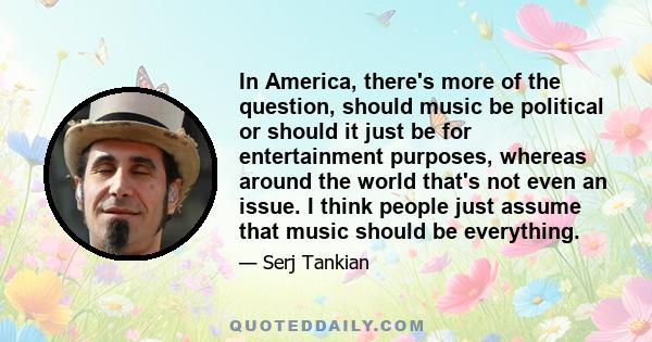 In America, there's more of the question, should music be political or should it just be for entertainment purposes, whereas around the world that's not even an issue. I think people just assume that music should be