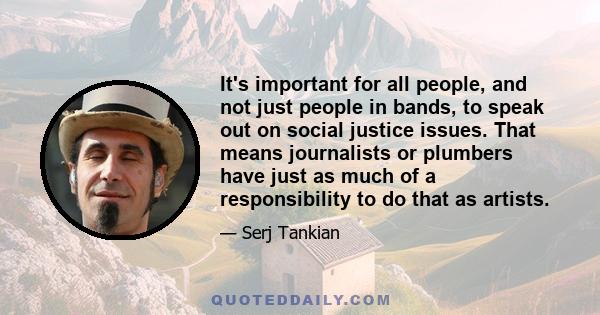 It's important for all people, and not just people in bands, to speak out on social justice issues. That means journalists or plumbers have just as much of a responsibility to do that as artists.