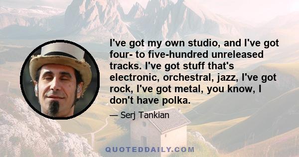 I've got my own studio, and I've got four- to five-hundred unreleased tracks. I've got stuff that's electronic, orchestral, jazz, I've got rock, I've got metal, you know, I don't have polka.