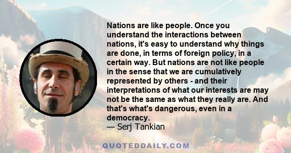 Nations are like people. Once you understand the interactions between nations, it's easy to understand why things are done, in terms of foreign policy, in a certain way. But nations are not like people in the sense that 