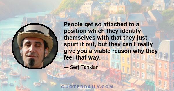 People get so attached to a position which they identify themselves with that they just spurt it out, but they can't really give you a viable reason why they feel that way.