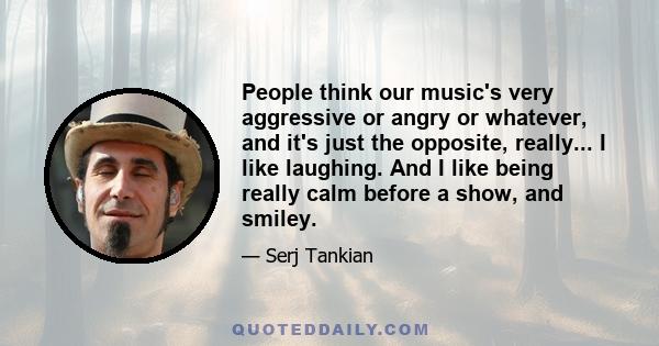 People think our music's very aggressive or angry or whatever, and it's just the opposite, really... I like laughing. And I like being really calm before a show, and smiley.