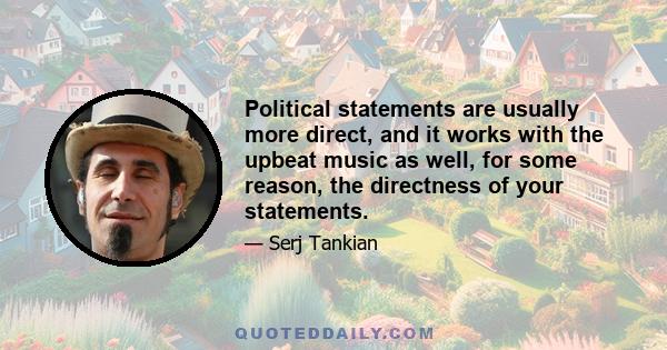 Political statements are usually more direct, and it works with the upbeat music as well, for some reason, the directness of your statements.