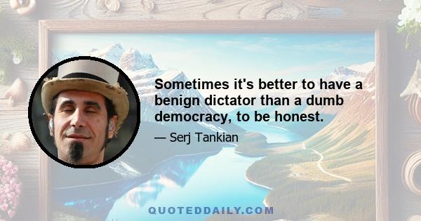 Sometimes it's better to have a benign dictator than a dumb democracy, to be honest.