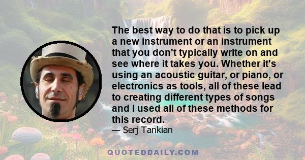 The best way to do that is to pick up a new instrument or an instrument that you don't typically write on and see where it takes you. Whether it's using an acoustic guitar, or piano, or electronics as tools, all of