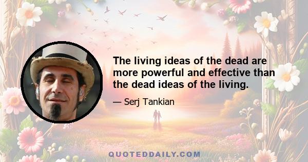 The living ideas of the dead are more powerful and effective than the dead ideas of the living.