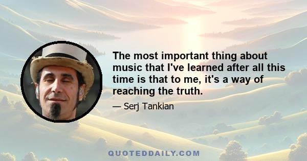 The most important thing about music that I've learned after all this time is that to me, it's a way of reaching the truth.