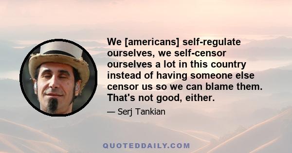 We [americans] self-regulate ourselves, we self-censor ourselves a lot in this country instead of having someone else censor us so we can blame them. That's not good, either.