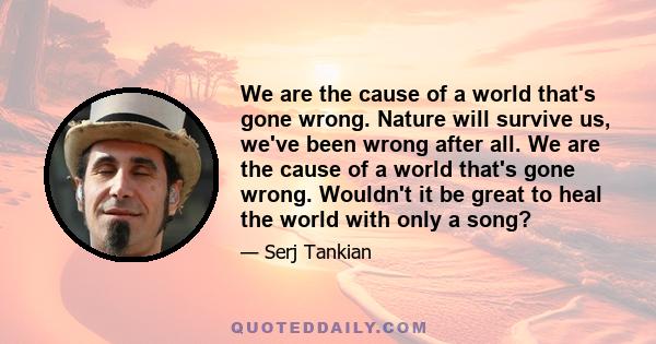 We are the cause of a world that's gone wrong. Nature will survive us, we've been wrong after all. We are the cause of a world that's gone wrong. Wouldn't it be great to heal the world with only a song?