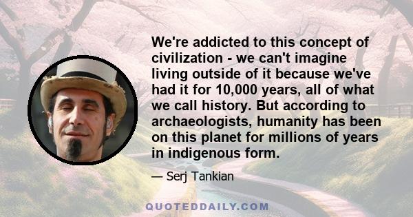 We're addicted to this concept of civilization - we can't imagine living outside of it because we've had it for 10,000 years, all of what we call history. But according to archaeologists, humanity has been on this