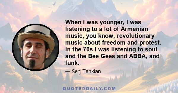 When I was younger, I was listening to a lot of Armenian music, you know, revolutionary music about freedom and protest. In the 70s I was listening to soul and the Bee Gees and ABBA, and funk.