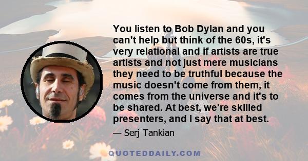 You listen to Bob Dylan and you can't help but think of the 60s, it's very relational and if artists are true artists and not just mere musicians they need to be truthful because the music doesn't come from them, it