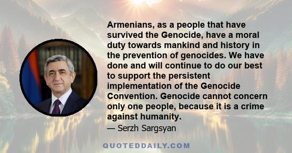 Armenians, as a people that have survived the Genocide, have a moral duty towards mankind and history in the prevention of genocides. We have done and will continue to do our best to support the persistent