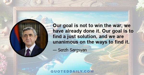 Our goal is not to win the war, we have already done it. Our goal is to find a just solution, and we are unanimous on the ways to find it.