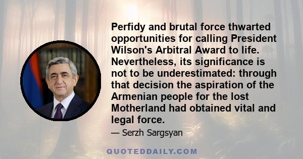 Perfidy and brutal force thwarted opportunities for calling President Wilson's Arbitral Award to life. Nevertheless, its significance is not to be underestimated: through that decision the aspiration of the Armenian