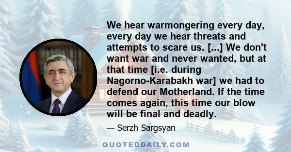 We hear warmongering every day, every day we hear threats and attempts to scare us. [...] We don't want war and never wanted, but at that time [i.e. during Nagorno-Karabakh war] we had to defend our Motherland. If the