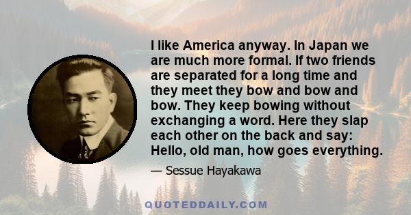 I like America anyway. In Japan we are much more formal. If two friends are separated for a long time and they meet they bow and bow and bow. They keep bowing without exchanging a word. Here they slap each other on the