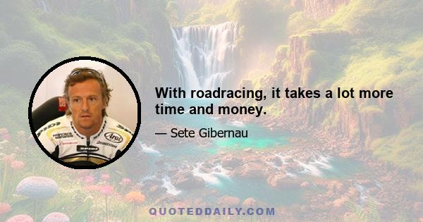 With roadracing, it takes a lot more time and money.