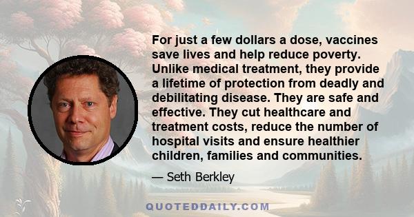 For just a few dollars a dose, vaccines save lives and help reduce poverty. Unlike medical treatment, they provide a lifetime of protection from deadly and debilitating disease. They are safe and effective. They cut