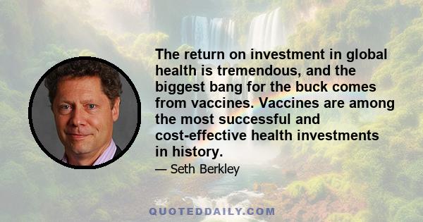 The return on investment in global health is tremendous, and the biggest bang for the buck comes from vaccines. Vaccines are among the most successful and cost-effective health investments in history.