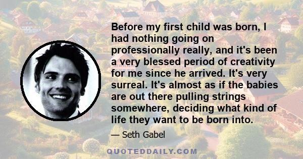 Before my first child was born, I had nothing going on professionally really, and it's been a very blessed period of creativity for me since he arrived. It's very surreal. It's almost as if the babies are out there