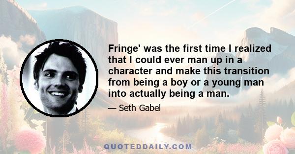 Fringe' was the first time I realized that I could ever man up in a character and make this transition from being a boy or a young man into actually being a man.