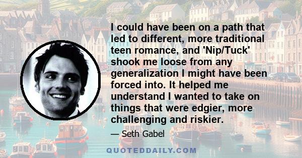 I could have been on a path that led to different, more traditional teen romance, and 'Nip/Tuck' shook me loose from any generalization I might have been forced into. It helped me understand I wanted to take on things