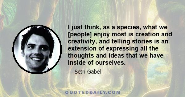 I just think, as a species, what we [people] enjoy most is creation and creativity, and telling stories is an extension of expressing all the thoughts and ideas that we have inside of ourselves.