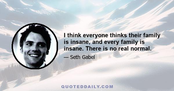 I think everyone thinks their family is insane, and every family is insane. There is no real normal.