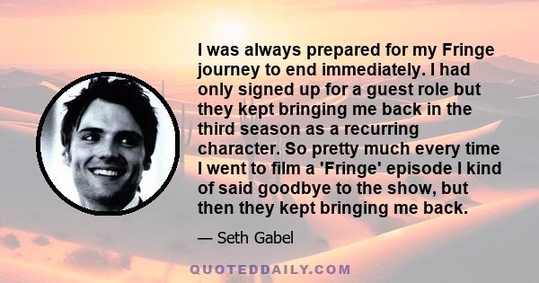 I was always prepared for my Fringe journey to end immediately. I had only signed up for a guest role but they kept bringing me back in the third season as a recurring character. So pretty much every time I went to film 