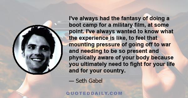 I've always had the fantasy of doing a boot camp for a military film, at some point. I've always wanted to know what the experience is like, to feel that mounting pressure of going off to war and needing to be so