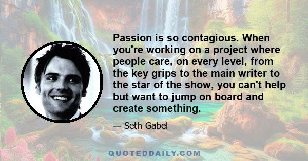 Passion is so contagious. When you're working on a project where people care, on every level, from the key grips to the main writer to the star of the show, you can't help but want to jump on board and create something.