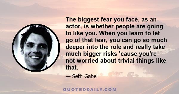 The biggest fear you face, as an actor, is whether people are going to like you. When you learn to let go of that fear, you can go so much deeper into the role and really take much bigger risks 'cause you're not worried 