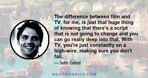 The difference between film and TV, for me, is just that huge thing of knowing that there's a script that is not going to change and you can go really deep into that. With TV, you're just constantly on a high-wire,