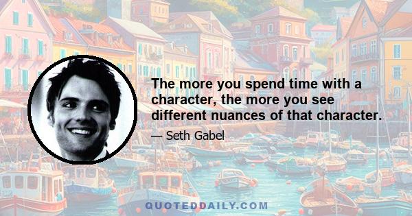 The more you spend time with a character, the more you see different nuances of that character.