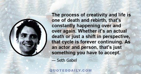 The process of creativity and life is one of death and rebirth, that's constantly happening over and over again. Whether it's an actual death or just a shift in perspective, that cycle is forever continuing. As an actor 