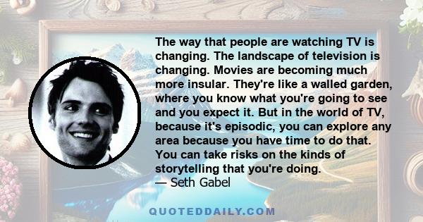 The way that people are watching TV is changing. The landscape of television is changing. Movies are becoming much more insular. They're like a walled garden, where you know what you're going to see and you expect it.