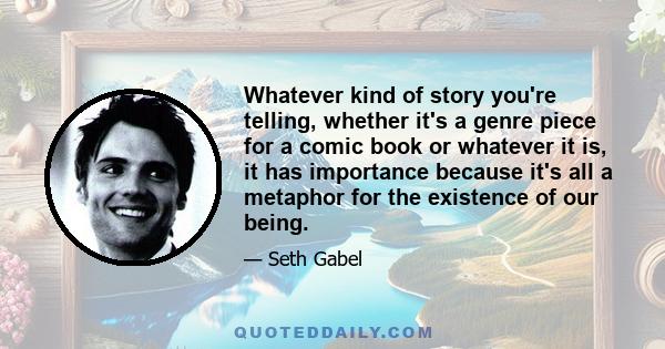 Whatever kind of story you're telling, whether it's a genre piece for a comic book or whatever it is, it has importance because it's all a metaphor for the existence of our being.