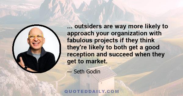 ... outsiders are way more likely to approach your organization with fabulous projects if they think they're likely to both get a good reception and succeed when they get to market.