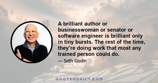 A brilliant author or businesswoman or senator or software engineer is brilliant only in tiny bursts. The rest of the time, they’re doing work that most any trained person could do.