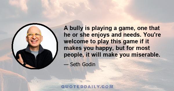 A bully is playing a game, one that he or she enjoys and needs. You're welcome to play this game if it makes you happy, but for most people, it will make you miserable.