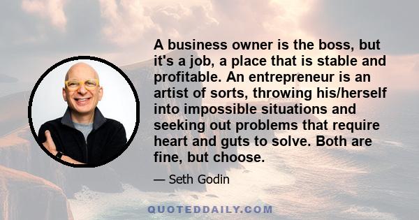 A business owner is the boss, but it's a job, a place that is stable and profitable. An entrepreneur is an artist of sorts, throwing his/herself into impossible situations and seeking out problems that require heart and 