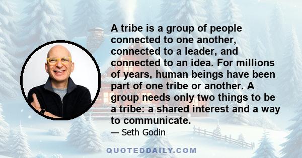 A tribe is a group of people connected to one another, connected to a leader, and connected to an idea. For millions of years, human beings have been part of one tribe or another. A group needs only two things to be a