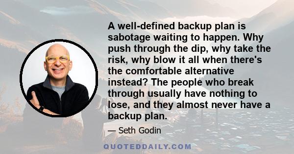 A well-defined backup plan is sabotage waiting to happen. Why push through the dip, why take the risk, why blow it all when there's the comfortable alternative instead? The people who break through usually have nothing