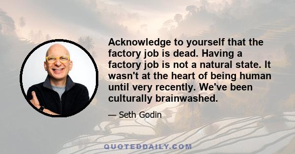 Acknowledge to yourself that the factory job is dead. Having a factory job is not a natural state. It wasn't at the heart of being human until very recently. We've been culturally brainwashed.