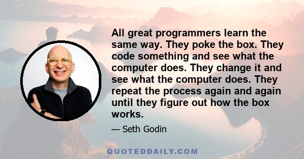 All great programmers learn the same way. They poke the box. They code something and see what the computer does. They change it and see what the computer does. They repeat the process again and again until they figure