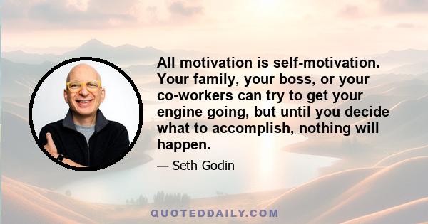 All motivation is self-motivation. Your family, your boss, or your co-workers can try to get your engine going, but until you decide what to accomplish, nothing will happen.