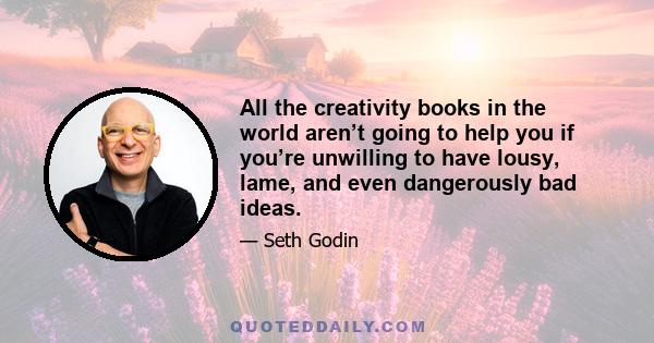 All the creativity books in the world aren’t going to help you if you’re unwilling to have lousy, lame, and even dangerously bad ideas.