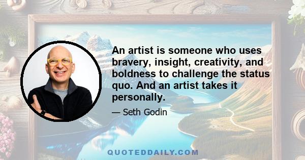 An artist is someone who uses bravery, insight, creativity, and boldness to challenge the status quo. And an artist takes it personally.